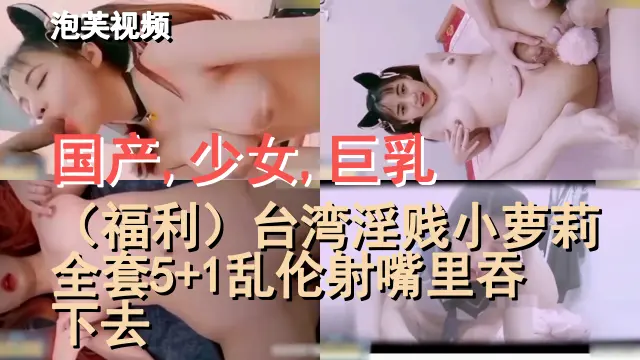 国产,少女,巨乳,（福利）台湾淫贱小萝莉全套5+1乱伦射嘴里吞下去