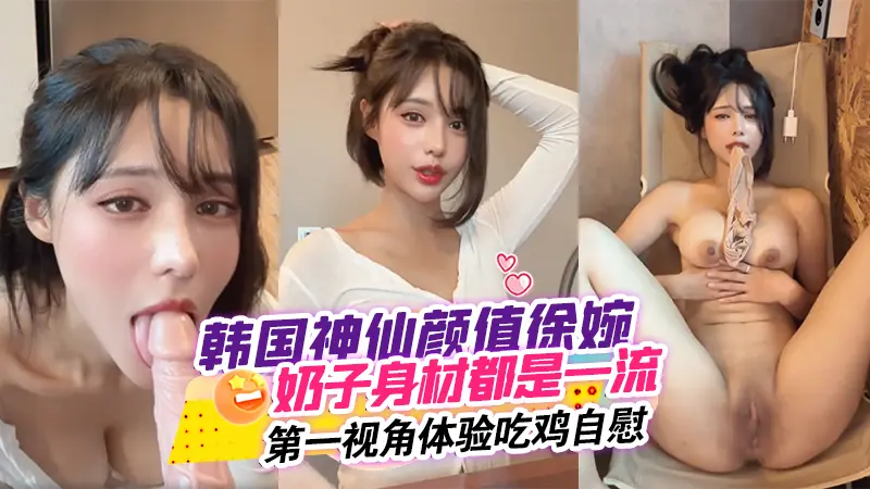 韩国神仙颜值徐婉_无论奶子还是身材都是一流_简直无敌第一视角体验吃鸡自慰